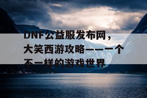 DNF公益服发布网，大笑西游攻略——一个不一样的游戏世界