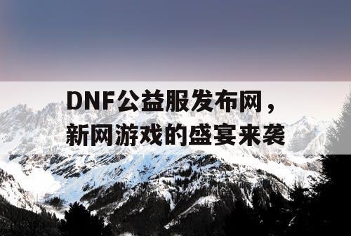 DNF公益服发布网，新网游戏的盛宴来袭