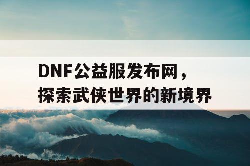 DNF公益服发布网，探索武侠世界的新境界