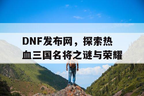 DNF发布网，探索热血三国名将之谜与荣耀