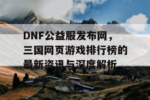 DNF公益服发布网，三国网页游戏排行榜的最新资讯与深度解析