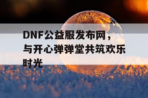 DNF公益服发布网，与开心弹弹堂共筑欢乐时光