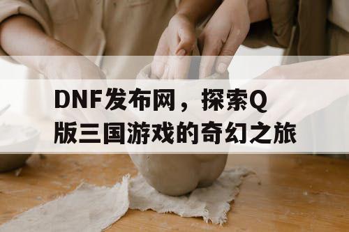 DNF发布网，探索Q版三国游戏的奇幻之旅