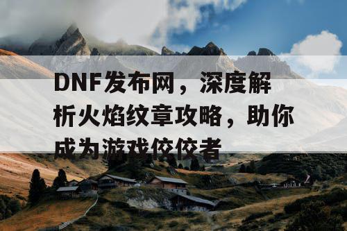 DNF发布网，深度解析火焰纹章攻略，助你成为游戏佼佼者