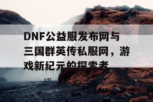 DNF公益服发布网与三国群英传私服网，游戏新纪元的探索者