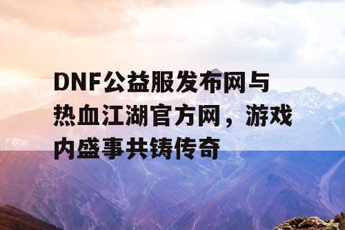 DNF公益服发布网与热血江湖官方网，游戏内盛事共铸传奇