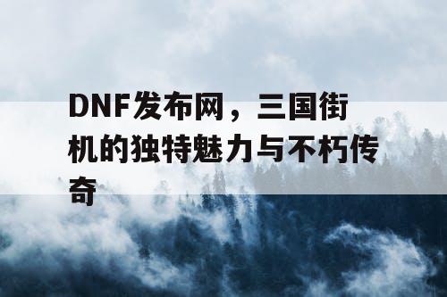 DNF发布网，三国街机的独特魅力与不朽传奇