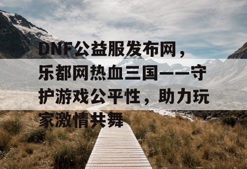 DNF公益服发布网，乐都网热血三国——守护游戏公平性，助力玩家激情共舞