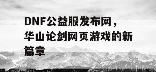 DNF公益服发布网，华山论剑网页游戏的新篇章