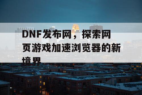 DNF发布网，探索网页游戏加速浏览器的新境界