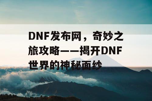 DNF发布网，奇妙之旅攻略——揭开DNF世界的神秘面纱