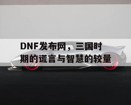 DNF发布网，三国时期的谎言与智慧的较量