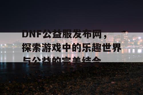 DNF公益服发布网，探索游戏中的乐趣世界与公益的完美结合