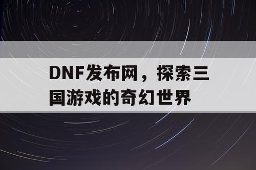 DNF发布网，探索三国游戏的奇幻世界