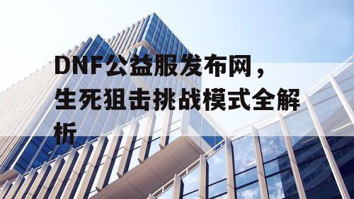 DNF公益服发布网，生死狙击挑战模式全解析