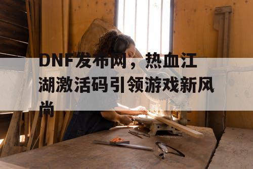 DNF发布网，热血江湖激活码引领游戏新风尚