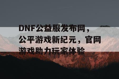 DNF公益服发布网，公平游戏新纪元，官网游戏助力玩家体验