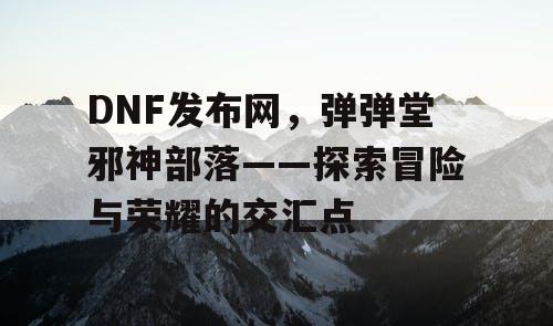 DNF发布网，弹弹堂邪神部落——探索冒险与荣耀的交汇点