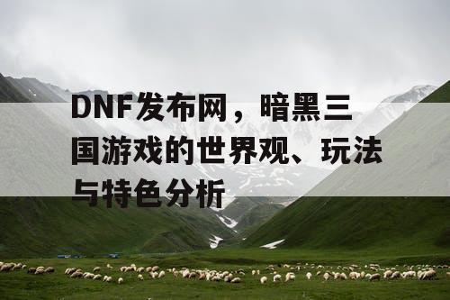 DNF发布网，暗黑三国游戏的世界观、玩法与特色分析