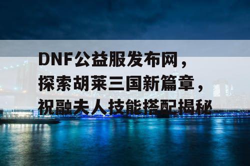 DNF公益服发布网，探索胡莱三国新篇章，祝融夫人技能搭配揭秘