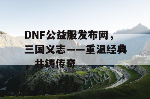 DNF公益服发布网，三国义志——重温经典，共铸传奇