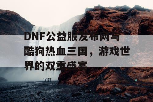 DNF公益服发布网与酷狗热血三国，游戏世界的双重盛宴