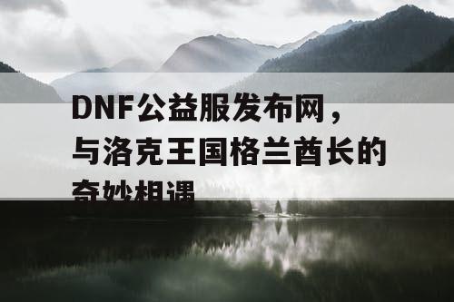 DNF公益服发布网，与洛克王国格兰酋长的奇妙相遇