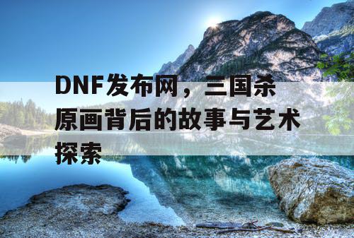 DNF发布网，三国杀原画背后的故事与艺术探索