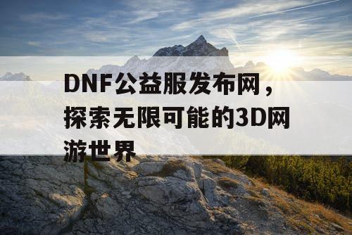 DNF公益服发布网，探索无限可能的3D网游世界