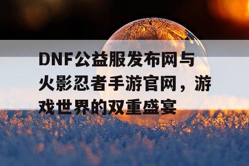 DNF公益服发布网与火影忍者手游官网，游戏世界的双重盛宴